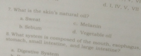 d. I, IV, V, VII
7. What is the skin's natural oil?
a. Sweat c. Melanin
b. Sebum d. Vegetable oil
8. What system is composed of the mouth, esophagus,
stomach, small intestine, and large intestine?
a. Digestive System