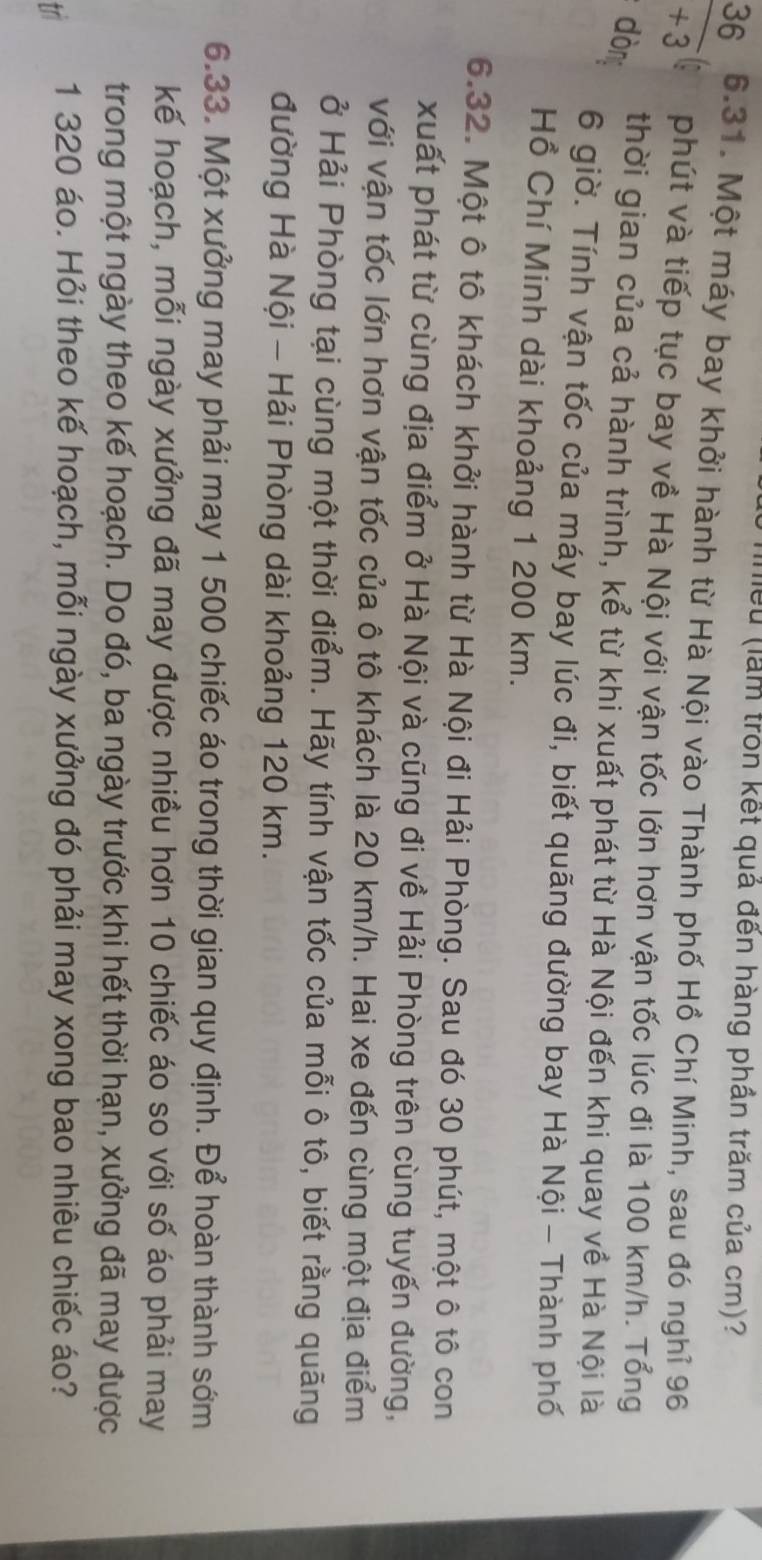 lểu (lầm tròn kết quả đến hàng phần trăm của cm)?
 36/+3  6.31. Một máy bay khởi hành từ Hà Nội vào Thành phố Hồ Chí Minh, sau đó nghỉ 96 
phút và tiếp tục bay về Hà Nội với vận tốc lớn hơn vận tốc lúc đi là 100 km/h. Tổng 
dòng 
thời gian của cả hành trình, kể từ khi xuất phát từ Hà Nội đến khi quay về Hà Nội là 
6 giờ. Tính vận tốc của máy bay lúc đi, biết quãng đường bay Hà Nội - Thành phố 
Hồ Chí Minh dài khoảng 1 200 km. 
6.32. Một ô tô khách khởi hành từ Hà Nội đi Hải Phòng. Sau đó 30 phút, một ô tô con 
xuất phát từ cùng địa điểm ở Hà Nội và cũng đi về Hải Phòng trên cùng tuyến đường, 
với vận tốc lớn hơn vận tốc của ô tô khách là 20 km/h. Hai xe đến cùng một địa điểm 
ở Hải Phòng tại cùng một thời điểm. Hãy tính vận tốc của mỗi ô tô, biết rằng quãng 
đường Hà Nội - Hải Phòng dài khoảng 120 km. 
6.33. Một xưởng may phải may 1 500 chiếc áo trong thời gian quy định. Để hoàn thành sớm 
kế hoạch, mỗi ngày xưởng đã may được nhiều hơn 10 chiếc áo so với số áo phải may 
trong một ngày theo kế hoạch. Do đó, ba ngày trước khi hết thời hạn, xưởng đã may được
1 320 áo. Hỏi theo kế hoạch, mỗi ngày xưởng đó phải may xong bao nhiêu chiếc áo?
