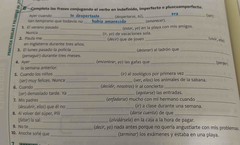 Completa las frases conjugando el verbo en indefinido, imperfecto o pluscuamperfecto. 
Ayer cuando _te despertaste _(despertarse, tú), _era (ser) 
tan temprano que todavía no ___ había amanecido _(amanecer). 
1. El verano pasado_ 
(estar, yo) en la playa con mis amigos. 
Nunca_ (ir, yo) de vacaciones sola. 
2. Paula me _(decir) que de joven _(vivir, ella) 
en Inglaterra durante tres años. 
3. El lunes pasado la policía _(detener) al ladrón que_ 
(perseguir) durante tres meses. 
4. Ayer _(encontrør, yo) las gafas que_ 
(perder) 
la semana anterior. 
5. Cuando los niños_ (ir) al zoológico por primera vez_ 
(ser) muy felices. Nunca _(ver, ellos) los animales de la sabana. 
6. Cuando _(decidir, nosotros) ir al concierto_ 
(ser) demasiado tarde. Ya _(agotarse) las entradas. 
7. Mis padres _(enfadarse) mucho con mi hermano cuando_ 
(descubrir, ellos) que él no _(ir) a clase durante una semana. 
8. Al volver del súper, Pili_ (darse cuenta) de que_ 
(føltør) la sal. _(olvidársela) en la caja a la hora de pagar. 
9. No te _(decir, yo) nada antes porque no quería angustiarte con mis problemas. 
10. Anoche soñé que _(terminar) los exámenes y estaba en una playa. 
7