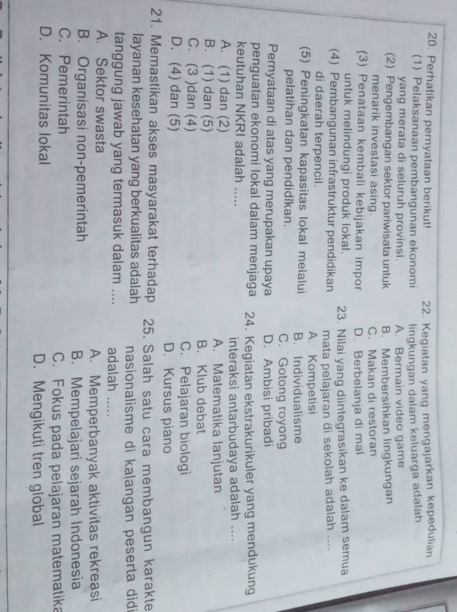 Perhatikan pernyataan berikut! 22. Kegiatan yang mengajarkan kepedulian    
(1) Pelaksanaan pembangunan ekonomi lingkungan dalam keluarga adalah
yang merata di seluruh provinsi. A. Bermain video game
(2) Pengembangan sektor pariwisata untuk B. Membersihkan lingkungan
menarik investasi asing. C. Makan di restoran
(3) Penataan kembali kebijakan impor D. Berbelanja di mal
untuk melindungi produk lokal.
(4) Pembangunan infrastruktur pendidikan 23. Nilai yang diintegrasikan ke dalam semua
di daerah terpencil. A. Kompetisi mata pelajaran di sekolah adalah ....
(5) Peningkatan kapasitas lokal melalui B. Individualisme
pelatihan dan pendidikan. C. Gotong royong
Pernyataan di atas yang merupakan upaya D. Ambisi pribadi
penguatan ekonomi lokal dalam menjaga
keutuhan NKRI adalah ..... 24. Kegiatan ekstrakurikuler yang mendukung
A. (1) dan (2) _interaksi antarbudaya adalah ....
A. Matematika lanjutan
B. (1) dan (5) B. Klub debat
C. (3 )dan (4) C. Pelajaran biologi
D. (4) dan (5) D. Kursus piano
21. Memastikan akses masyarakat terhadap 25. Salah satu cara membangun karakte
layanan kesehatan yang berkualitas adalah nasionalisme di kalangan peserta didi
tanggung jawab yang termasuk dalam .... adalah .....
A. Sektor swasta
A. Memperbanyak aktivitas rekreasi
B. Organisasi non-pemerintah
B. Mempelajari sejarah Indonesia
C. Pemerintah
C. Fokus pada pelajaran matematika
D. Komunitas lokal D. Mengikuti tren global