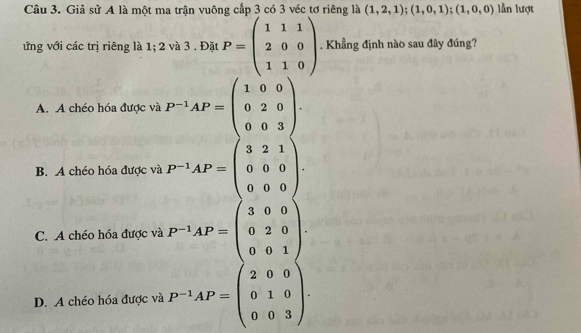 Giả sử A là một ma trận vuông cấp 3 có 3 véc tơ riêng là (1,2,1); (1,0,1); (1,0,0) lần lượt
ứng với các trị riêng là 1; 2 và 3. Đặt P=beginpmatrix 1&1&1 2&0&0 1&1&0endpmatrix. Khẳng định nào sau đây đúng?
A. A chéo hóa được và P^(-1)AP=beginpmatrix 1&0&0 0&2&0 0&0&3endpmatrix.
B. A chéo hóa được và P^(-1)AP=beginpmatrix 3&2&1 0&0&0 0&0&0endpmatrix.
C. A chéo hóa được và P^(-1)AP=beginpmatrix 3&0&0 0&2&0 0&0&1endpmatrix.
D. A chéo hóa được và P^(-1)AP=beginpmatrix 2&0&0 0&1&0 0&0&3endpmatrix.