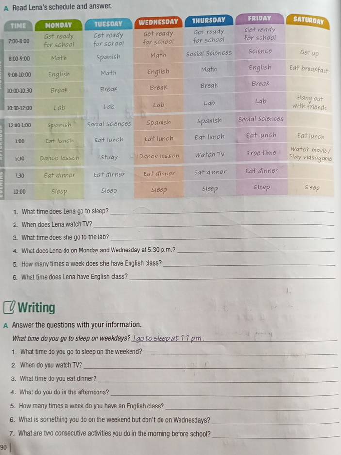 A Read Lena's schedule and answer. 
T
7
8 
9: 
10
10
1 
1 
e 
1. What time does Lena go to sleep?_ 
2. When does Lena watch TV?_ 
3. What time does she go to the lab?_ 
4. What does Lena do on Monday and Wednesday at 5:30 p.m.?_ 
5. How many times a week does she have English class?_ 
6. What time does Lena have English class?_ 
Writing 
A Answer the questions with your information. 
What time do you go to sleep on weekdays? _l go to sleep at 11 p.m ._ 
1. What time do you go to sleep on the weekend?_ 
2. When do you watch TV?_ 
3. What time do you eat dinner?_ 
4. What do you do in the afternoons?_ 
5. How many times a week do you have an English class?_ 
6. What is something you do on the weekend but don't do on Wednesdays?_ 
7. What are two consecutive activities you do in the morning before school?_ 
90