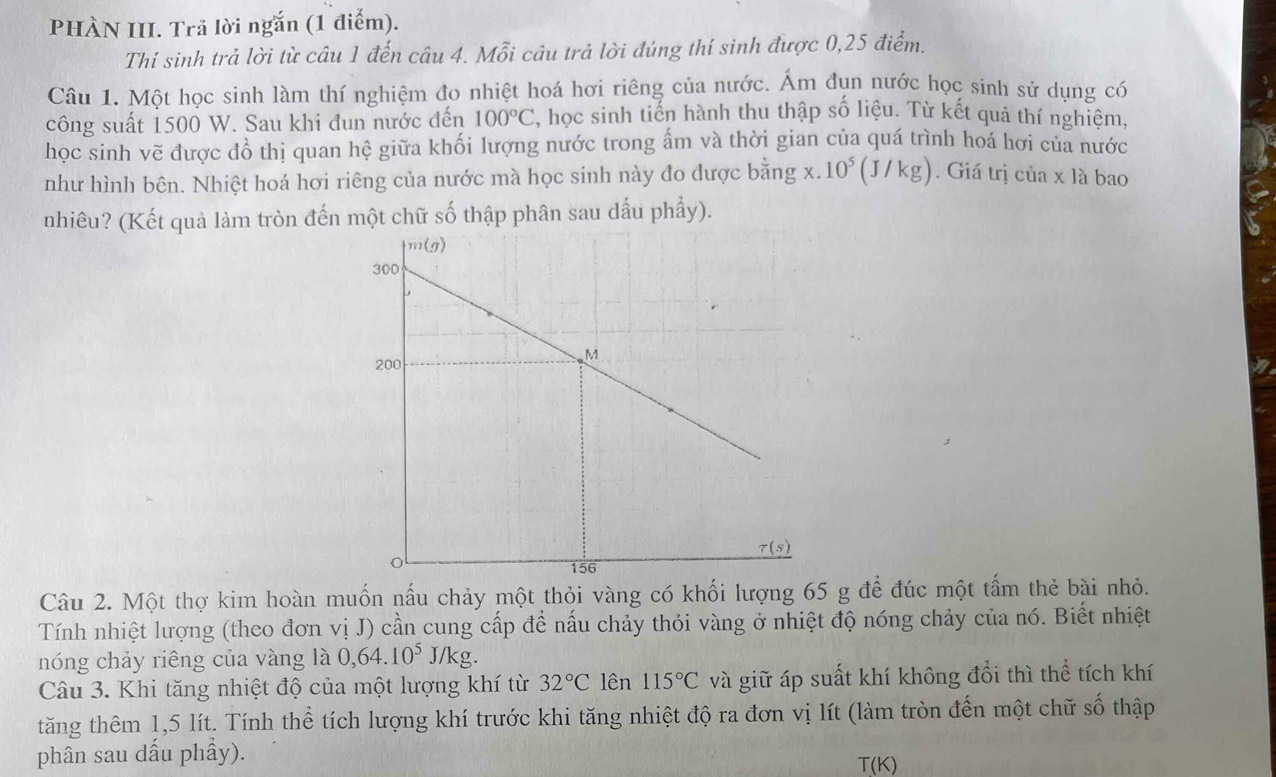 PHÀN III. Trả lời ngắn (1 điểm).
Thí sinh trả lời từ câu 1 đến câu 4. Mỗi câu trả lời đúng thí sinh được 0,25 điểm.
Câu 1. Một học sinh làm thí nghiệm đo nhiệt hoá hơi riêng của nước. Ám đụn nước học sinh sử dụng có
công suất 1500 W. Sau khi đun nước đến 100°C , học sinh tiến hành thu thập số liệu. Từ kết quả thí nghiệm,
học sinh vẽ được đồ thị quan hệ giữa khối lượng nước trong ấm và thời gian của quá trình hoá hơi của nước
như hình bên. Nhiệt hoá hơi riêng của nước mà học sinh này đo được bằng x. 10^5(J/kg). Giá trị của x là bao
nhiêu? (Kết quả làm tròn đến một chữ số thập phân sau dấu phẩy).
η
Câu 2. Một thợ kim hoàn muốn nấu chảy một thỏi vàng có khối lượng 65 g để đúc một tấm thẻ bài nhỏ.
Tính nhiệt lượng (theo đơn vị J) cần cung cấp để nấu chảy thỏi vàng ở nhiệt độ nóng chảy của nó. Biết nhiệt
nóng chảy riêng của vàng là 0,64.10^5J/kg.
Câu 3. Khi tăng nhiệt độ của một lượng khí từ 32°C lên 115°C và giữ áp suất khí không đổi thì thể tích khí
tăng thêm 1,5 lít. Tính thể tích lượng khí trước khi tăng nhiệt độ ra đơn vị lít (làm tròn đến một chữ số thập
phân sau dấu phẩy).
T(K)