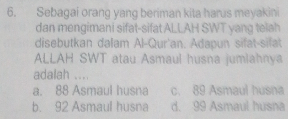 Sebagai orang yang beriman kita harus meyakini
dan mengimani sifat-sifat ALLAH SWT yang telah
disebutkan dalam Al-Qur'an. Adapun sifat-sifat
ALLAH SWT atau Asmaul husna jumlahnya
adalah ....
a. 88 Asmaul husna c. 89 Asmaul husna
b. 92 Asmaul husna d. 99 Asmaul husna