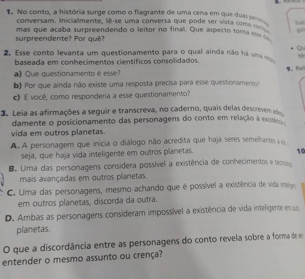 B、Refela
1. No conto, a história surge como o flagrante de uma cena em que duas persora hab
conversam. Inicialmente, lê-se uma conversa que pode ser vista como corr gal
mas que acaba surpreendendo o leitor no final. Que aspecto torna esse dia 
surpreendente? Por quê?
Qu
2. Esse conto levanta um questionamento para o qual ainda não há uma resp tē
baseada em conhecimentos científicos consolidados.
9. Rel
a) Que questionamento é esse?
b) Por que ainda não existe uma resposta precisa para esse questionamento?
c) E você, como responderia a esse questionamento?
3. Leia as afirmações a seguir e transcreva, no caderno, quais delas descrevem adeo
damente o posicionamento das personagens do conto em relação à existência 
vida em outros planetas.
A. A personagem que inicia o diálogo não acredita que haja seres semelhantes a ela 
seja, que haja vida inteligente em outros planetas.
10
B. Uma das personagens considera possível a existência de conhecimentos e tecnolog
mais avançadas em outros planetas.
C. Uma das personagens, mesmo achando que é possível a existência de vida intelige 
em outros planetas, discorda da outra.
D. Ambas as personagens consideram impossível a existência de vida inteligente em outr
planetas.
O que a discordância entre as personagens do conto revela sobre a forma de ver
entender o mesmo assunto ou crença?