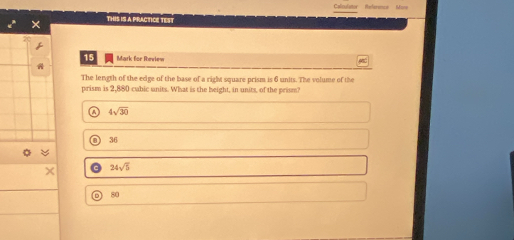 Calculator Reference More
THIS IS A PRACTICE TEST
20
15 Mark for Review
The length of the edge of the base of a right square prism is 6 units. The volume of the
prism is 2,880 cubic units. What is the height, in units, of the prism?
a 4sqrt(30)
B 36
a 3v
× 24sqrt(5)
80