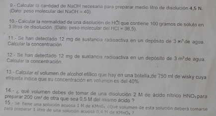 9.- Calcular la cantidad de NaOH necesaria para preparar medio litro de disolución 4,5 N. 
(Dato: peso molécular de NaOH=40). 
10 - Calcular la normalidad de una disolución de HČl que contiene 100 gramos de soluto en
3 litros de disolución. (Dato: peso molecular del HCI=36.5). 
11.- Se han detectado 12 mg de sustancia radioactiva en un depósito de 3m^3 de agua. 
Calcular la concentración 
12.- Se han detectado 12 mg de sustancia radioactiva en un depósito de 3m^3 de agua. 
Calcular la concentración. 
13 - Calcular el volumen de alcohol etílico que hay en una botella de 750 ml de wisky cuya 
etiqueta indica que su concentración en volumen es del 40%
14.- ¿ qué volumen debes de tomar de una disolución 2 M de ácido nítrico HNO₃para
preparar 200cm^3 de otra que sea 0.5 M del mismo ácido ? 
15.- Se tiene una solución acuosa 1 M de KMn0» ¿Qué volumen de esta solución deberá tomarse 
para preparar 1 litro de una solución acuosa 0,4 M de KMnO» ?