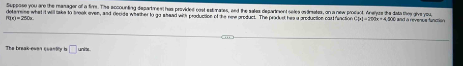 Suppose you are the manager of a firm. The accounting department has provided cost estimates, and the sales department sales estimates, on a new product. Analyze the data they give you 
determine what it will take to break even, and decide whether to go ahead with production of the new product. The product has a production cost function C(x)=200x+4,600 and a revenue function
R(x)=250x. 
The break-even quantity is □ u nits