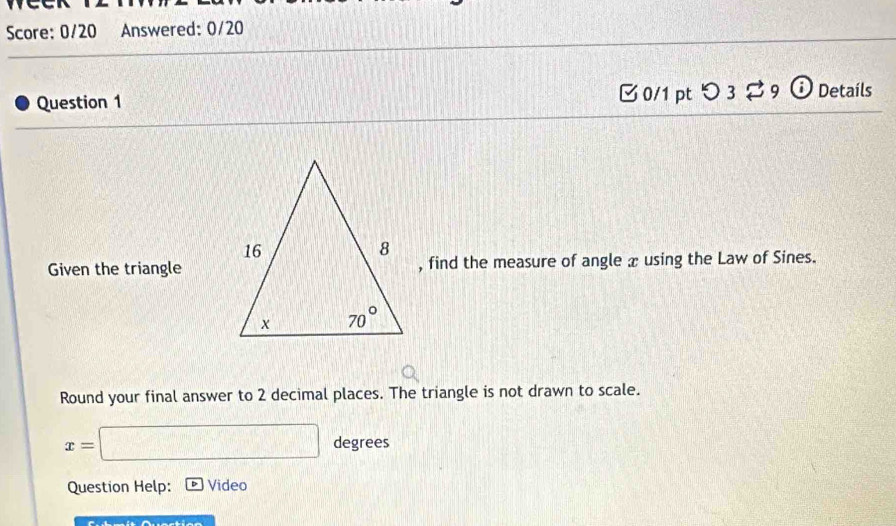 Score: 0/20 Answered: 0/20
Question 1 C 0/1 pt つ3%9 ⓘ Details
Given the triangle, find the measure of angle x using the Law of Sines.
Round your final answer to 2 decimal places. The triangle is not drawn to scale.
x=□ degrees
Question Help: Video