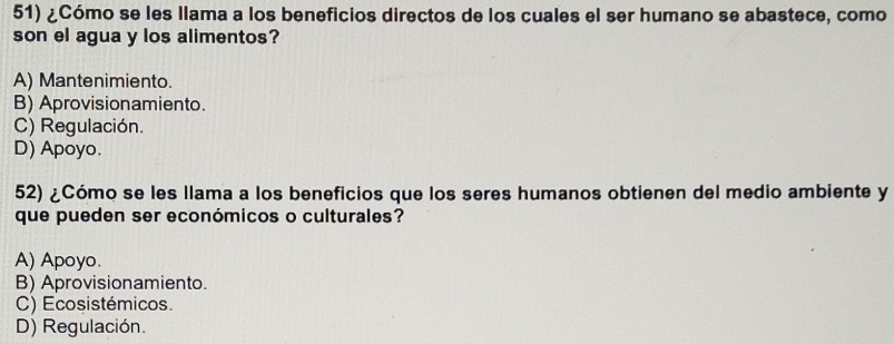 ¿Cómo se les llama a los beneficios directos de los cuales el ser humano se abastece, como
son el agua y los alimentos?
A) Mantenimiento.
B) Aprovisionamiento.
C) Regulación.
D) Apoyo.
52) ¿Cómo se les llama a los beneficios que los seres humanos obtienen del medio ambiente y
que pueden ser económicos o culturales?
A) Apoyo.
B) Aprovisionamiento.
C) Ecosistémicos.
D) Regulación.