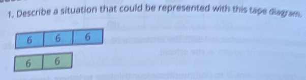 Describe a situation that could be represented with this tape diag am. 
6 6