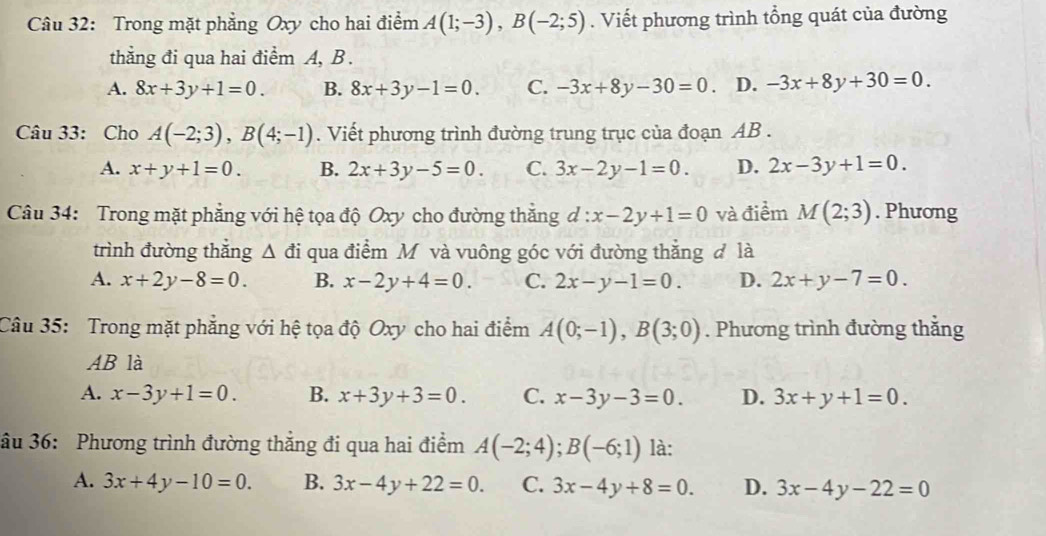 Trong mặt phẳng Oxy cho hai điểm A(1;-3), B(-2;5). Viết phương trình tổng quát của đường
thẳng đi qua hai điểm A, B.
A. 8x+3y+1=0. B. 8x+3y-1=0. C. -3x+8y-30=0 D. -3x+8y+30=0. 
Câu 33: Cho A(-2;3), B(4;-1). Viết phương trình đường trung trục của đoạn AB.
A. x+y+1=0. B. 2x+3y-5=0. C. 3x-2y-1=0. D. 2x-3y+1=0. 
Câu 34: Trong mặt phẳng với hệ tọa độ Oxy cho đường thắng d:x-2y+1=0 và điểm M(2;3). Phương
trình đường thắng △ di qua điểm M và vuông góc với đường thắng đ là
A. x+2y-8=0. B. x-2y+4=0. C. 2x-y-1=0. D. 2x+y-7=0. 
Câu 35: Trong mặt phẳng với hệ tọa độ Oxy cho hai điểm A(0;-1), B(3;0). Phương trình đường thằng
AB là
A. x-3y+1=0. B. x+3y+3=0. C. x-3y-3=0. D. 3x+y+1=0. 
âu 36: Phương trình đường thẳng đi qua hai điểm A(-2;4); B(-6;1) là:
A. 3x+4y-10=0. B. 3x-4y+22=0. C. 3x-4y+8=0. D. 3x-4y-22=0