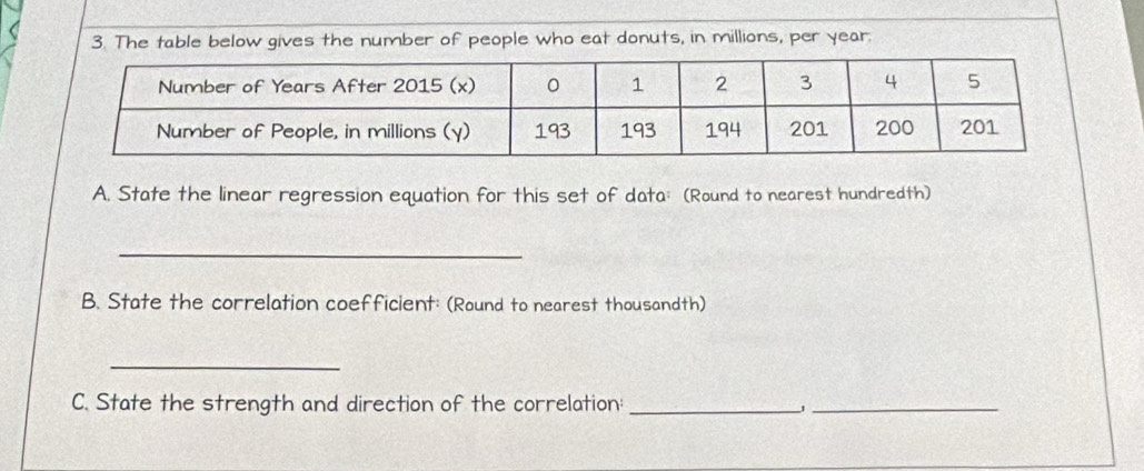 The table below gives the number of people who eat donuts, in millions, per year. 
A. State the linear regression equation for this set of data: (Round to nearest hundredth) 
_ 
B. State the correlation coefficient: (Round to nearest thousandth) 
_ 
C. State the strength and direction of the correlation:_ 
_