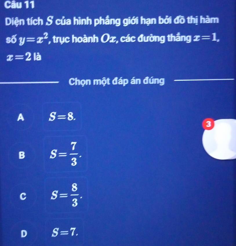 Diện tích S của hình phẳng giới hạn bởi đồ thị hàm
số y=x^2 , trục hoành Ox, các đường thắng x=1,
x=2 là
Chọn một đáp án đúng
_
A S=8. 
3
B S= 7/3 .
c S= 8/3 .
D S=7.