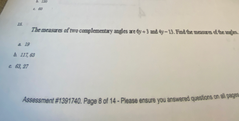 b. 120
c. 60
15.
The measures of two complementary angles are 6y+3 and 4y-13 Find the measures of the angles
a. 19
b. 117, 63
c. 63, 27
Assessment #1391740. Page 8 of 14 - Please ensure you answered questions on all page