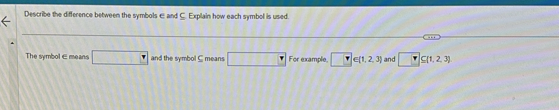 Describe the difference between the symbols ∈ and C. Explain how each symbol is used. 
The symbol∈ means □ and the symbol ⊆ means □ For example, _  ∈  1,2,3 and □ ⊂eq  1,2,3.