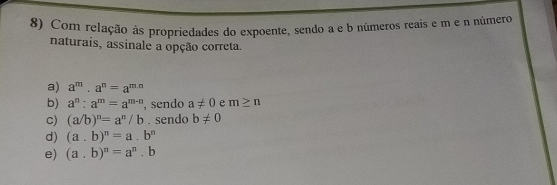 Com relação às propriedades do expoente, sendo a e b números reais e m e n número
naturais, assinale a opção correta.
a) a^m· a^n=a^(m.n)
b) a^n:a^m=a^(m-n) , sendo a!= 0 e m≥ n
c) (a/b)^n=a^n/b. sendo b!= 0
d) (a. b)^n=a.b^n
e) (a. b)^n=a^n.b