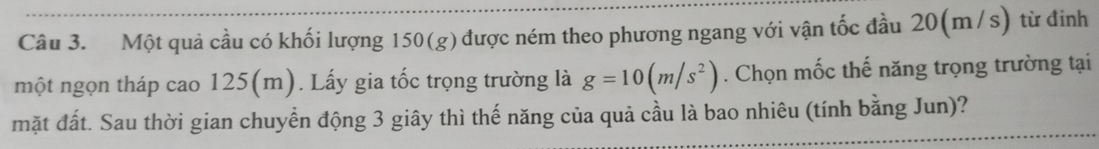 Một quả cầu có khối lượng 150 (8 ) được ném theo phương ngang với vận tốc đầu 20(m/s) từ đinh 
một ngọn tháp cao 125(m). Lấy gia tốc trọng trường là g=10(m/s^2). Chọn mốc thế năng trọng trường tại 
mặt đất. Sau thời gian chuyển động 3 giây thì thế năng của quả cầu là bao nhiêu (tính bằng Jun)?