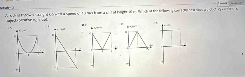 Save Answer
A rock is thrown straight up with a speed of 10 m/s from a cliff of height 10 m. Which of the following correctly describes a plot of v vs t for this
object (positive x IS up). E.
C. D.
) sigma ,(m/s) v,(m/s)
v,(m/s)
10
10
1
t(s) 0 2
1 (s) 0
o 1 2
-10
-10 -10