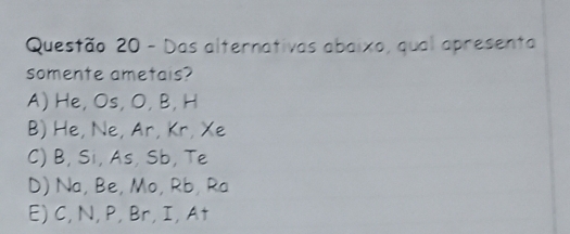 Das alternativas abaixo, qual apresenta
somente ametais?
A) He, Os, O, B, H
B) He, Ne, Ar, Kr, Xe
C) B, Si, As, Sb, Te
D) Na, Be, Mo, Rb, Ra
E) C, N, P, Br, I, At