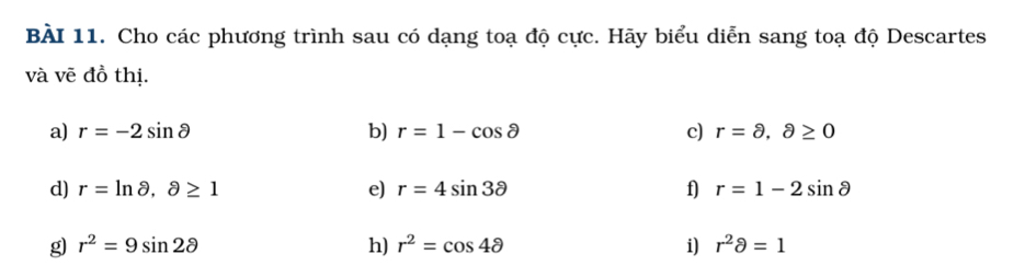 Cho các phương trình sau có dạng toạ độ cực. Hãy biểu diễn sang toạ độ Descartes 
và vẽ đồ thị. 
a) r=-2sin θ b) r=1-cos partial c) r=8,8≥ 0
d) r=ln  θ ,partial ≥ 1 e) r=4sin 3partial f) r=1-2sin θ
g r^2=9sin 2θ
h) r^2=cos 4θ i) r^2partial =1