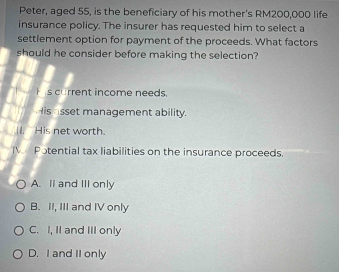 Peter, aged 55, is the beneficiary of his mother's RM200,000 life
insurance policy. The insurer has requested him to select a
settlement option for payment of the proceeds. What factors
should he consider before making the selection?
His current income needs.
His asset management ability.
II. His net worth.
IV Potential tax liabilities on the insurance proceeds.
A. II and III only
B. II, III and IV only
C. I, II and III only
D. I and II only