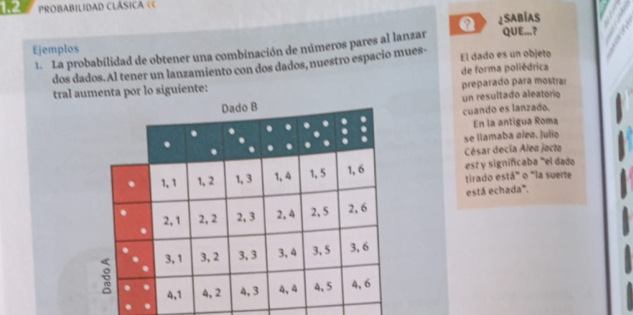 1.2 PROBABILIDAD CLÁSICA « 
Q ¿sAbías 
Ejemplos 1. La probabilidad de obtener una combinación de números pares al lanzar 
QUE...? 
dos dados. Al tener un lanzamiento con dos dados, nuestro espacio mues- El dado es un objeto 
de forma poliédrica 
tral aumenta por lo siguiente: preparado para mostrar 
un resultado aleatorio 
cuando es lanzado. 
En la antigua Roma 
se llamaba øleø. Julio 
César decía Alea jocta 
est y significaba "el dado 
tirado está" o "la suerte 
está echada".