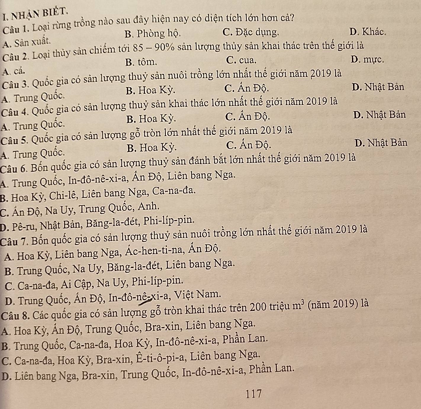 nhận biÉt.
Câu 1. Loại rừng trồng nào sau đây hiện nay có diện tích lớn hơn cả?
B. Phòng hộ. C. Đặc dụng. D. Khác.
A. Sản xuất.
Câu 2. Loại thủy sản chiếm tới 85 - 90% sản lượng thủy sản khai thác trên thế giới là
B. tôm. C. cua. D. mực.
A. cá.
Câu 3. Quốc gia có sản lượng thuỷ sản nuôi trồng lớn nhất thế giới năm 2019 là
A. Trung Quốc.
B. Hoa Kỳ.
C. Ấn Độ. D. Nhật Bản
Câu 4. Quốc gia có sản lượng thuỷ sản khai thác lớn nhất thế giới năm 2019 là
C. Ấn Độ. D. Nhật Bản
A. Trung Quốc.
B. Hoa Kỳ.
Câu 5. Quốc gia có sản lượng gỗ tròn lớn nhất thế giới năm 2019 là
A. Trung Quốc.
B. Hoa Kỳ. C. Ấn Độ.
D. Nhật Bản
Câu 6. Bốn quốc gia có sản lượng thuỷ sản đánh bắt lớn nhất thế giới năm 2019 là
A. Trung Quốc, In-đô-nê-xi-a, Ấn Độ, Liên bang Nga.
B. Hoa Kỳ, Chi-lê, Liên bang Nga, Ca-na-đa.
C. Ấn Độ, Na Uy, Trung Quốc, Anh.
D. Pê-ru, Nhật Bản, Băng-la-đét, Phi-líp-pin.
Câu 7. Bốn quốc gia có sản lượng thuỷ sản nuôi trồng lớn nhất thế giới năm 2019 là
A. Hoa Kỳ, Liên bang Nga, Ác-hen-ti-na, Ấn Độ.
B. Trung Quốc, Na Uy, Băng-la-đét, Liên bang Nga.
C. Ca-na-đa, Ai Cập, Na Uy, Phi-líp-pin.
D. Trung Quốc, Ấn Độ, In-đô-nê-xi-a, Việt Nam.
Câu 8. Các quốc gia có sản lượng gỗ tròn khai thác trên 200 triệu m^3 (năm 2019) là
A. Hoa Kỳ, Ấn Độ, Trung Quốc, Bra-xin, Liên bang Nga.
B. Trung Quốc, Ca-na-đa, Hoa Kỳ, In-đô-nê-xi-a, Phần Lan.
C. Ca-na-đa, Hoa Kỳ, Bra-xin, Ê-ti-ô-pi-a, Liên bang Nga.
D. Liên bang Nga, Bra-xin, Trung Quốc, In-đô-nê-xi-a, Phần Lan.
117