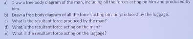 Draw a free body diagram of the man, including all the forces acting on him and produced by 
him. 
b) Draw a free body diagram of all the forces acting on and produced by the luggage. 
c) What is the resultant force produced by the man? 
d) What is the resultant force acting on the man? 
e) What is the resultant force acting on the luggage?