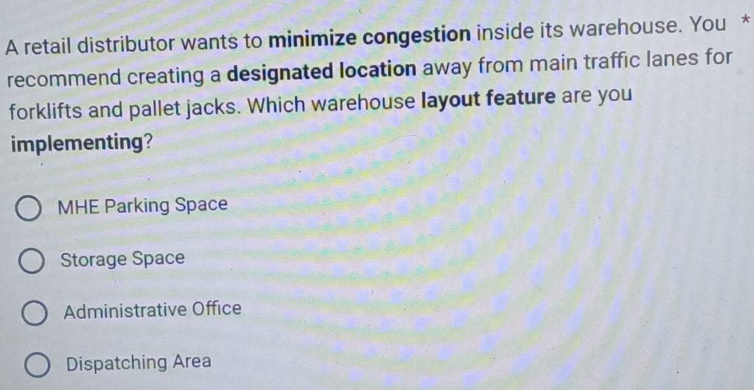 A retail distributor wants to minimize congestion inside its warehouse. You *
recommend creating a designated location away from main traffic lanes for
forklifts and pallet jacks. Which warehouse layout feature are you
implementing?
MHE Parking Space
Storage Space
Administrative Office
Dispatching Area