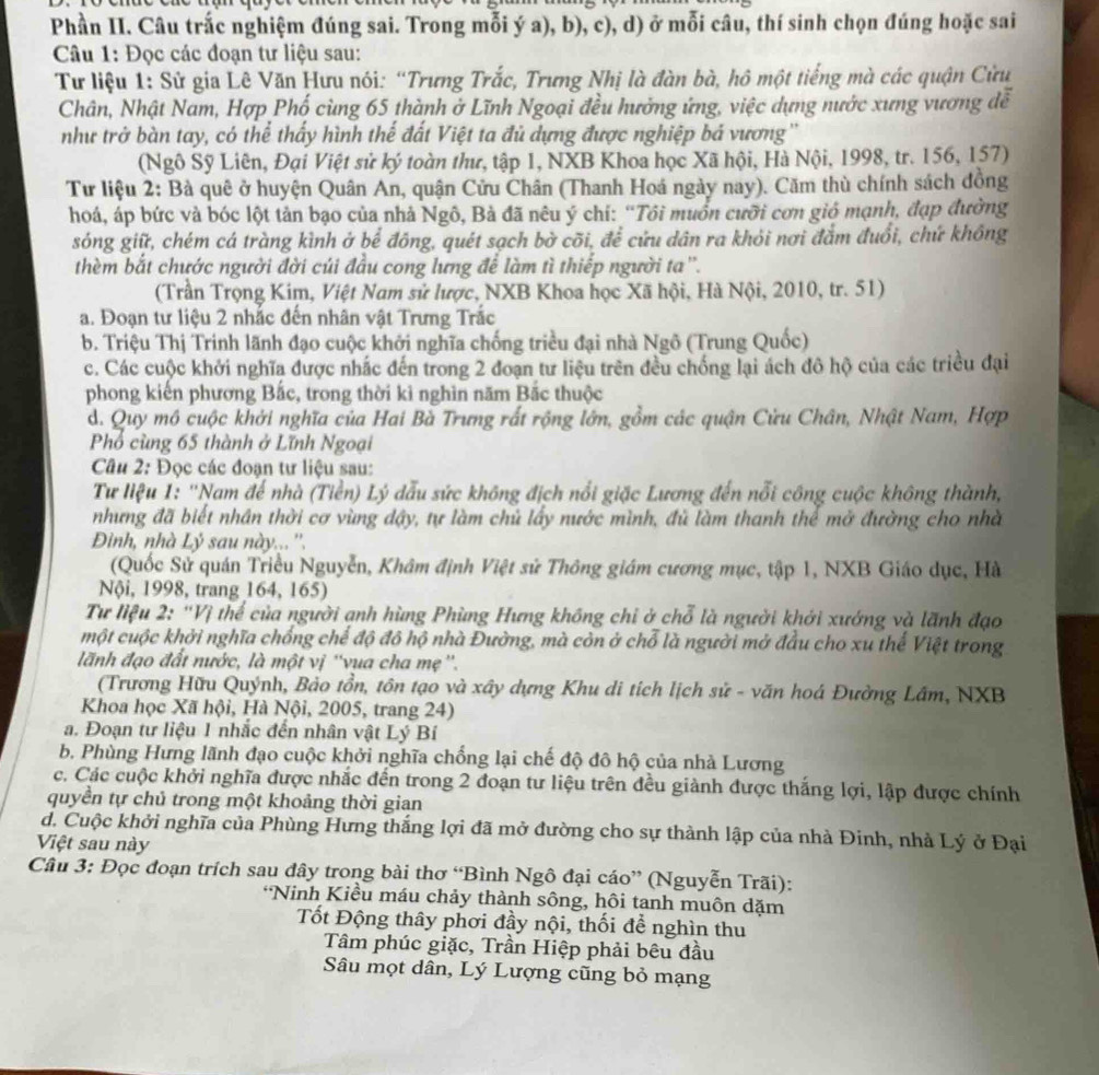 Phần II. Câu trắc nghiệm đúng sai. Trong mỗi ý a), b), c), d) ở mỗi câu, thí sinh chọn đúng hoặc sai
Câu 1: Đọc các đoạn tư liệu sau:
Tư liệu 1: Sử gia Lê Văn Hưu nói: “Trưng Trắc, Trưng Nhị là đàn bà, hô một tiếng mà các quận Cửu
Chân, Nhật Nam, Hợp Phố cùng 65 thành ở Lĩnh Ngoại đều hưởng ứng, việc dựng nước xưng vương đễ
như trở bàn tay, có thể thấy hình thế đất Việt ta đủ dựng được nghiệp bá vương ''
(Ngô Sỹ Liên, Đại Việt sử ký toàn thư, tập 1, NXB Khoa học Xã hội, Hà Nội, 1998, tr. 156, 157)
Tư liệu 2: Bà quê ở huyện Quân An, quận Cửu Chân (Thanh Hoá ngày nay). Căm thù chính sách đồng
hoá, áp bức và bóc lột tản bạo của nhà Ngô, Bà đã nêu ý chí: “Tôi muồn cưỡi cơn gió mạnh, đạp đường
sóng giữ, chém cá tràng kình ở bể đông, quét sạch bờ cõi, để cứu dân ra khỏi nơi đắm đuổi, chứ không
thèm bắt chước người đời củi đầu cong lưng để làm tì thiếp người ta''.
(Trần Trọng Kim, Việt Nam sử lược, NXB Khoa học Xã hội, Hà Nội, 2010, tr. 51)
a. Đoạn tư liệu 2 nhắc đến nhân vật Trưng Trắc
b. Triệu Thị Trinh lãnh đạo cuộc khởi nghĩa chống triều đại nhà Ngô (Trung Quốc)
c. Các cuộc khởi nghĩa được nhắc đến trong 2 đoạn tư liệu trên đều chống lại ách đô hộ của các triều đại
phong kiến phương Bắc, trong thời kì nghìn năm Bắc thuộc
d. Quy mô cuộc khởi nghĩa của Hai Bà Trưng rất rộng lớn, gồm các quận Cửu Chân, Nhật Nam, Hợp
Phổ cùng 65 thành ở Lĩnh Ngoại
Cu 2: Đọc các đoạn tư liệu sau:
Tư liệu 1: ''Nam đế nhà (Tiền) Lý dẫu sức không địch nổi giặc Lương đến nổi công cuộc không thành,
nhưng đã biết nhân thời cơ vùng dậy, tự làm chủ lấy nước mình, đù làm thanh thể mở đường cho nhà
Đinh, nhà Lý sau này... ''.
(Quốc Sử quán Triều Nguyễn, Khâm định Việt sử Thông giám cương mục, tập 1, NXB Giáo dục, Hà
Nội, 1998, trang 164, 165)
Tư liệu 2: 'Vị thể của người ạnh hùng Phùng Hưng không chi ở chỗ là người khởi xướng và lãnh đạo
một cuộc khởi nghĩa chống chể độ đô hộ nhà Đường, mà còn ở chỗ là người mở đầu cho xu thể Việt trong
lãnh đạo đất nước, là một vị ''vua cha mẹ ''.
(Trương Hữu Quýnh, Bảo tồn, tôn tạo và xây dựng Khu di tích lịch sử - văn hoá Đường Lâm, NXB
Khoa học Xã hội, Hà Nội, 2005, trang 24)
a. Đoạn tư liệu 1 nhắc đến nhân vật Lý Bí
b. Phùng Hưng lãnh đạo cuộc khởi nghĩa chống lại chế độ đô hộ của nhà Lương
c. Các cuộc khởi nghĩa được nhắc đến trong 2 đoạn tư liệu trên đều giành được thắng lợi, lập được chính
quyền tự chủ trong một khoảng thời gian
d. Cuộc khởi nghĩa của Phùng Hưng thắng lợi đã mở đường cho sự thành lập của nhà Đinh, nhà Lý ở Đại
Việt sau này
Câu 3: Đọc đoạn trích sau đây trong bài thơ “Bình Ngô đại cáo” (Nguyễn Trãi):
*Ninh Kiều máu chảy thành sông, hôi tanh muôn dặm
Tốt Động thây phơi đầy nội, thối để nghìn thu
Tâm phúc giặc, Trần Hiệp phải bêu đầu
Sâu mọt dân, Lý Lượng cũng bỏ mạng