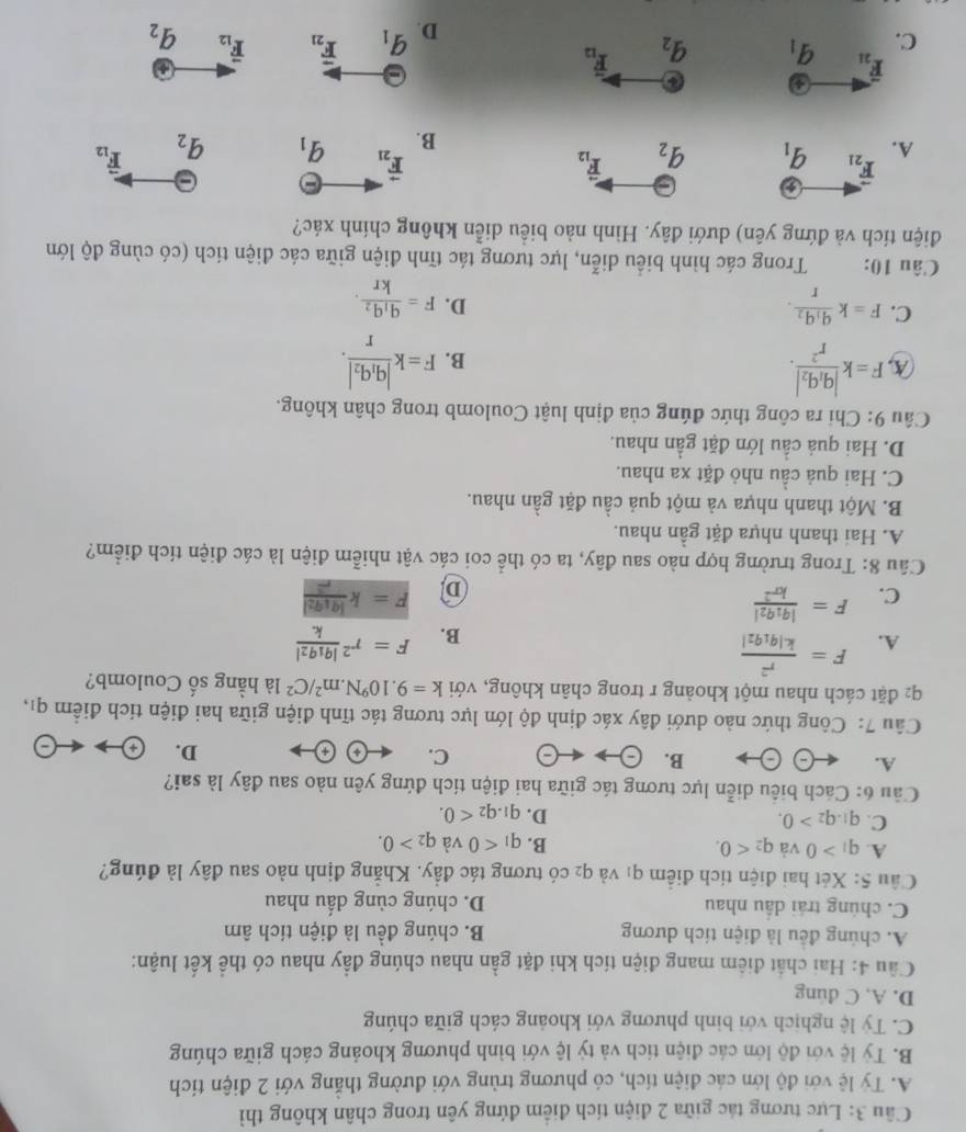 Lực tương tác giữa 2 điện tích điểm đứng yên trong chân không thì
A. Ty lệ với độ lớn các điện tích, có phương trùng với đường thẳng với 2 điện tích
B. Tỷ lệ với độ lớn các điện tích và tỷ lệ với bình phương khoảng cách giữa chúng
C. Tỷ lệ nghịch với bình phương với khoảng cách giữa chúng
D. A, C dung
Cầu 4: Hai chất điểm mang điện tích khi đặt gần nhau chúng đầy nhau có thể kết luận:
A. chúng đều là điện tích dương B. chúng đều là điện tích âm
C. chúng trái dầu nhau D. chúng cùng dấu nhau
Câu 5: Xét hai điện tích điểm q_1 và q_2 có tương tác đầy. Khẳng định nào sau đây là đúng?
A. q_1>0 và q_2<0. B. q_1<0</tex> và q_2>0.
C. q_1.q_2>0.
D. q_1.q_2<0.
Câu 6: Cách biêu diễn lực tương tác giữa hai điện tích đứng yên nào sau đây là sai?
A.
B. )- arrow (-) C. D.
Câu 7: Công thức nào dưới đây xác định độ lớn lực tương tác tĩnh điện giữa hai điện tích điểm qi,
q2 đặt cách nhau một khoảng r trong chân không, với k=9.10^9N.m^2/C^2 là hằng số Coulomb?
A. F= F=r^2frac |q_1q_2|k.
B.
C. F= F=kfrac |q_1q_2|r^2
D
Câu 8: Trong trường hợp nào sau đây, ta có thể coi các vật nhiễm điện là các điện tích điểm?
A. Hai thanh nhựa đặt gần nhau.
B. Một thanh nhựa và một quả cầu đặt gần nhau.
C. Hai quả cầu nhỏ đặt xa nhau.
D. Hai quả cầu lớn đặt gần nhau.
Câu 9: Chỉ ra công thức đúng của định luật Coulomb trong chân không.
(A, F=kfrac |q_1q_2|r^2. F=kfrac |q_1q_2|r.
B.
C. F=kfrac q_1q_2r.
D. F=frac q_1q_2kr.
Câu 10:  Trong các hình biểu diễn, lực tương tác tĩnh điện giữa các điện tích (có cùng độ lớn
điện tích và đứng yên) dưới đây. Hình nảo biểu diễn không chính xác?
F_21
vector F_21
overset -
A. q_1 q_2 vector F_12 vector F_12
B. q_1 q_2
a
overline F_21
C. q_1 q_2 vector F_12
D. q_1 vector F_21 vector F_12 q_2