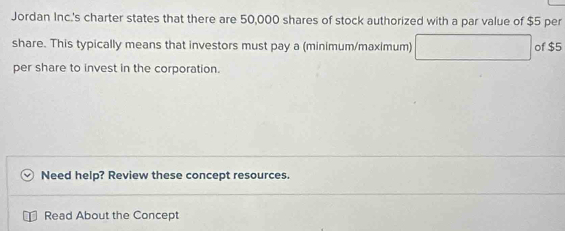 Jordan Inc.'s charter states that there are 50,000 shares of stock authorized with a par value of $5 per 
share. This typically means that investors must pay a (minimum/maximum) of $5
per share to invest in the corporation. 
Need help? Review these concept resources. 
Read About the Concept