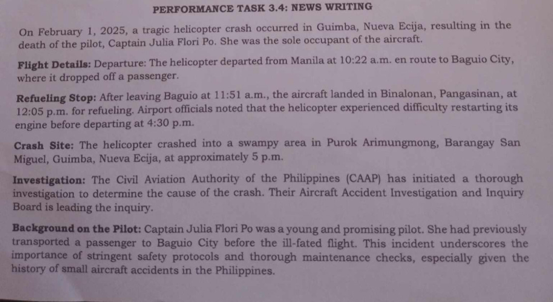 PERFORMANCE TASK 3.4: NEWS WRITING 
On February 1, 2025, a tragic helicopter crash occurred in Guimba, Nueva Ecija, resulting in the 
death of the pilot, Captain Julia Flori Po. She was the sole occupant of the aircraft. 
Flight Details: Departure: The helicopter departed from Manila at 10:22 a.m. en route to Baguio City, 
where it dropped off a passenger. 
Refueling Stop: After leaving Baguio at 11:51 a.m., the aircraft landed in Binalonan, Pangasinan, at 
12:05 p.m. for refueling. Airport officials noted that the helicopter experienced difficulty restarting its 
engine before departing at 4:30 p.m. 
Crash Site: The helicopter crashed into a swampy area in Purok Arimungmong, Barangay San 
Miguel, Guimba, Nueva Ecija, at approximately 5 p.m. 
Investigation: The Civil Aviation Authority of the Philippines (CAAP) has initiated a thorough 
investigation to determine the cause of the crash. Their Aircraft Accident Investigation and Inquiry 
Board is leading the inquiry. 
Background on the Pilot: Captain Julia Flori Po was a young and promising pilot. She had previously 
transported a passenger to Baguio City before the ill-fated flight. This incident underscores the 
importance of stringent safety protocols and thorough maintenance checks, especially given the 
history of small aircraft accidents in the Philippines.