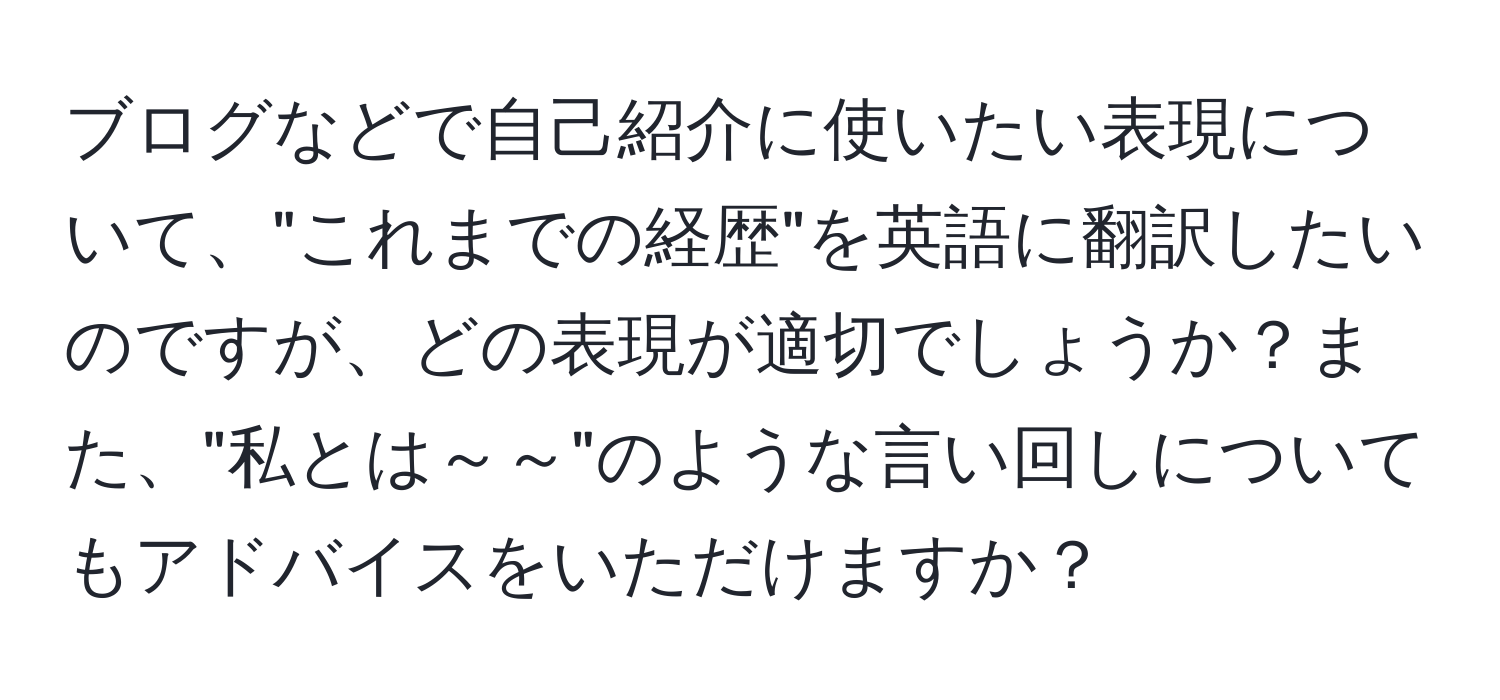 ブログなどで自己紹介に使いたい表現について、"これまでの経歴"を英語に翻訳したいのですが、どの表現が適切でしょうか？また、"私とは～～"のような言い回しについてもアドバイスをいただけますか？