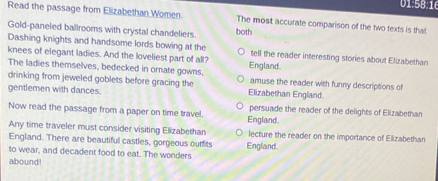 1:58:16 
Read the passage from Elizabethan Women. The most accurate comparison of the two texts is that
Gold-paneled ballrooms with crystal chandeliers. both
Dashing knights and handsome lords bowing at the tell the reader interesting stories about Elizabethan
knees of elegant ladies. And the loveliest part of all? England.
The ladies themselves, bedecked in ornate gowns, amuse the reader with funny descriptions of
drinking from jeweled goblets before gracing the
gentlemen with dances. Elizabethan England.
persuade the reader of the delights of Elizabethan
Now read the passage from a paper on time travel. England.
Any time traveler must consider visiting Elizabethan lecture the reader on the importance of Elizabethan
England. There are beautiful castles, gorgeous outfits England.
to wear, and decadent food to eat. The wonders
abound!