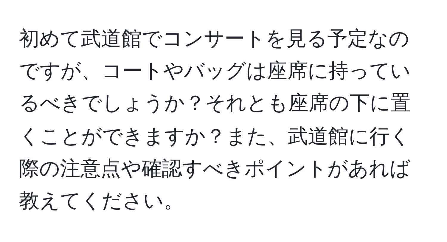 初めて武道館でコンサートを見る予定なのですが、コートやバッグは座席に持っているべきでしょうか？それとも座席の下に置くことができますか？また、武道館に行く際の注意点や確認すべきポイントがあれば教えてください。