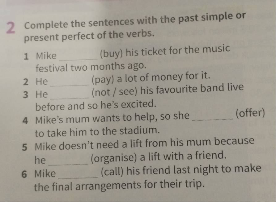 Complete the sentences with the past simple or 
present perfect of the verbs. 
1 Mike _(buy) his ticket for the music 
festival two months ago. 
2 He _(pay) a lot of money for it. 
3 He _(not / see) his favourite band live 
before and so he’s excited. 
4 Mike’s mum wants to help, so she _(offer) 
to take him to the stadium. 
5 Mike doesn’t need a lift from his mum because 
he_ (organise) a lift with a friend. 
6 Mike_ (call) his friend last night to make 
the final arrangements for their trip.