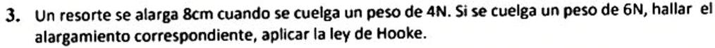 Un resorte se alarga 8cm cuando se cuelga un peso de 4N. Si se cuelga un peso de 6N, hallar el 
alargamiento correspondiente, aplicar la ley de Hooke.