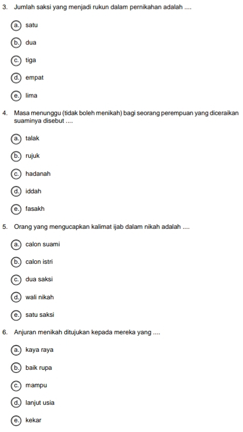 Jumlah saksi yang menjadi rukun dalam pernikahan adalah ....
a. satu
b.) dua
c. tiga
d. empat
e.) lima
4. Masa menunggu (tidak boleh menikah) bagi seorang perempuan yang diceraikan
suaminya disebut ....
a. talak
b. rujuk
c. hadanah
d. iddah
e. fasakh
5. Orang yang mengucapkan kalimat ijab dalam nikah adalah ....
a.) calon suami
b. calon istri
c. ) dua saksi
d. wali nikah
e.) satu saksi
6. Anjuran menikah ditujukan kepada mereka yang ....
a.) kaya raya
b. baik rupa
c. mampu
d.) lanjut usia
e.) kekar