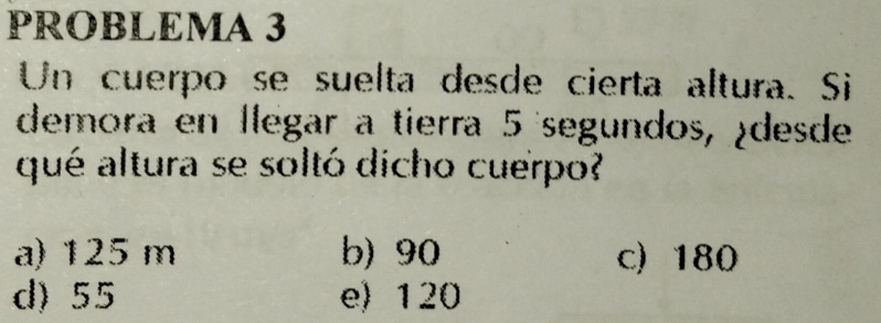 PROBLEMA 3
Un cuerpo se suelta desde cierta altura. Si
demora en llegar a tierra 5 segundos, ¿desde
qué altura se soltó dicho cuerpo?
a) 125 m b) 90 c) 180
d) 55 e) 120