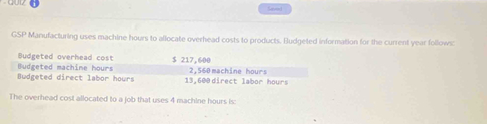 QUIZ Saved 
GSP Manufacturing uses machine hours to allocate overhead costs to products. Budgeted information for the current year follows: 
Budgeted overhead cost $ 217,600
Budgeted machine hours 2,560 machine hours
Budgeted direct labor hours 13,600 direct labor hours
The overhead cost allocated to a job that uses 4 machine hours is: