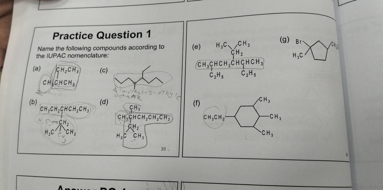 Practice Question 1
Name the following compounds according to (g) Br
the IUPAC nomenclature:
H_3C
(a) GH_2CH_3 (c
x
CH_3CHCH_3
(b) (d) (f)
CH_3CH_2CHCH_2CH_3
CH_3
C H sqrt(3)CHCH_2CH_2CH_3
C-CH_2
CH_2
H_3C CH_3
H_3C CH_3
33 L
34