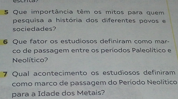 escnita. 
5 Que importância têm os mitos para quem 
pesquisa a história dos diferentes povos e 
sociedades? 
6 Que fator os estudiosos definiram como mar- 
co de passagem entre os períodos Paleolítico e 
Neolítico? 
7 Qual acontecimento os estudiosos definiram 
como marco de passagem do Período Neolítico 
para a Idade dos Metais?