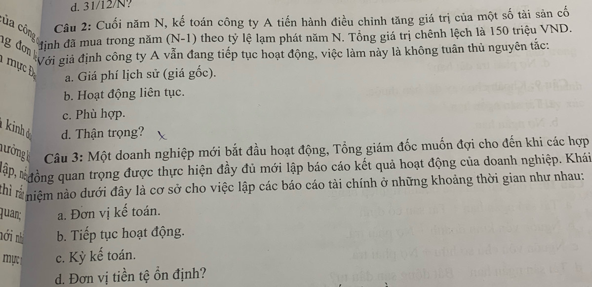 d. 31/12/N?
Câu 2: Cuối năm N, kế toán công ty A tiến hành điều chỉnh tăng giá trị của một số tài sản cố
của cônguịnh đã mua trong năm (N-1) theo tỷ lệ lạm phát năm N. Tổng giá trị chênh lệch là 150 triệu VND.
ng đơ ưới giả định công ty A vẫn đang tiếp tục hoạt động, việc làm này là không tuân thủ nguyên tắc:
a. Giá phí lịch sử (giá gốc).
b. Hoạt động liên tục.
c. Phù hợp.
kinh d d. Thận trọng?
Tưởng k Câu 3: Một doanh nghiệp mới bắt đầu hoạt động, Tổng giám đốc muốn đợi cho đến khi các hợp
Nập *đồng quan trọng được thực hiện đầy đủ mới lập báo cáo kết quả hoạt động của doanh nghiệp. Khái
Thì * niệm nào dưới đây là cơ sở cho việc lập các báo cáo tài chính ở những khoảng thời gian như nhau:
quan; a. Đơn vị kế toán.
nới nh b. Tiếp tục hoạt động.
ực c. Kỳ kế toán.
d. Đơn vị tiền tệ ổn định?