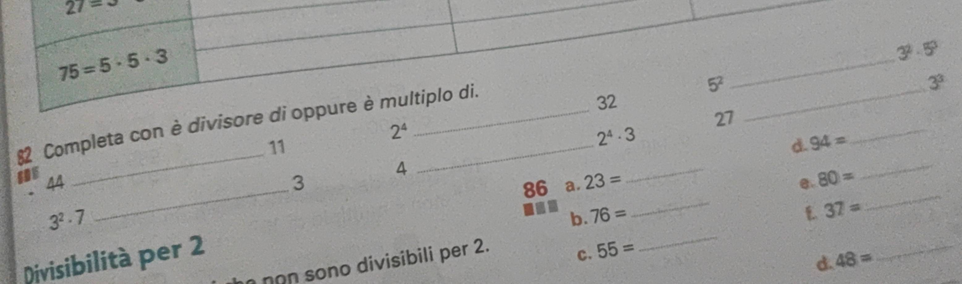 27=3
75=5· 5· 3
_
3^2· 5^3
_ 
82 Completa con è divisore di oppure è multiplo di. 
_ 5^2
3^3
32
27
2^4
_ 
_ 
11
2^4· 3
d. 94=
4 
_ 
_ 
SDE 44 3 23= e. 80=
86 a.
3^2· 7
b. 76=
_
37=
_ 
Divisibilità per 2
D 48=
non sono divisibili per 2. 
c. 55=
_ 
_