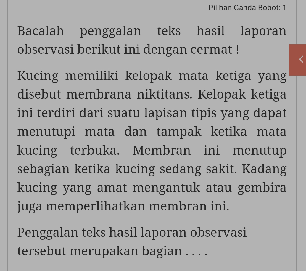 Pilihan Ganda|Bobot: 1 
Bacalah penggalan teks hasil laporan 
observasi berikut ini dengan cermat ! 
Kucing memiliki kelopak mata ketiga yang 
disebut membrana niktitans. Kelopak ketiga 
ini terdiri dari suatu lapisan tipis yang dapat 
menutupi mata dan tampak ketika mata 
kucing terbuka. Membran ini menutup 
sebagian ketika kucing sedang sakit. Kadang 
kucing yang amat mengantuk atau gembira 
juga memperlihatkan membran ini. 
Penggalan teks hasil laporan observasi 
tersebut merupakan bagian . . . .