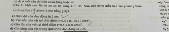 ở mỗi cầu thí sinh chọn đúng hoặc sai. 
Câu 1. Một con lắc lò xo có độ cứng k=100N/m dao động điều hòa với phương trình này đuợ trọng lu 605,6 N
x=2cos (10π t+ π /2 )(cm) (t tính bằng giây). được k 
a) Biên độ của dao động là 2 cm. trên g 
b) Vận tốc của vật tại thời điểm t=0.5sla-20π (cm/s). kg? 
e) Gia tốc của vật tại thời điểm t=0.5sla0cm/s^2. Câu 
đ) Cơ năng của vật trong quá trình dao động là 200J. là 2