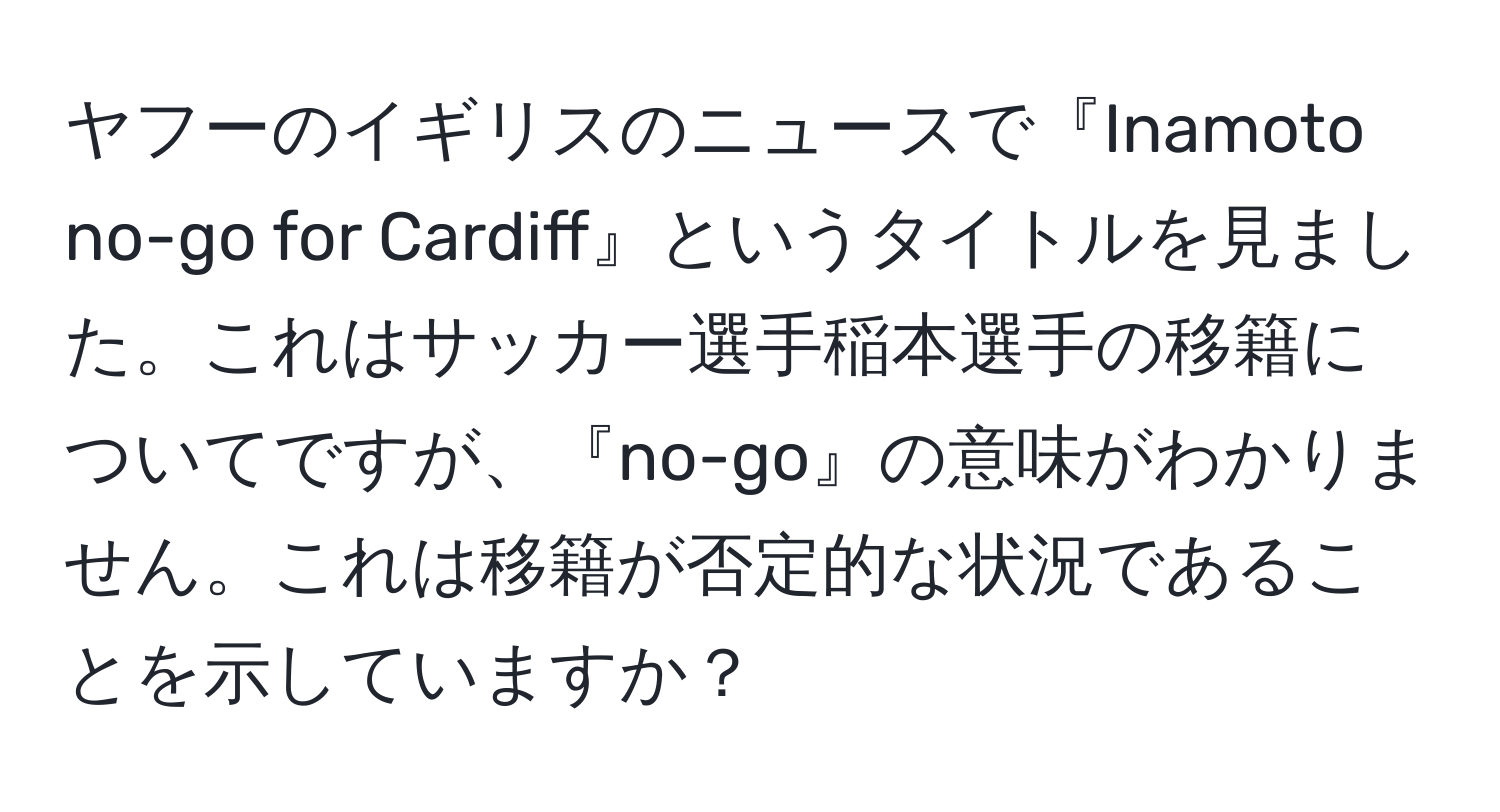 ヤフーのイギリスのニュースで『Inamoto no-go for Cardiff』というタイトルを見ました。これはサッカー選手稲本選手の移籍についてですが、『no-go』の意味がわかりません。これは移籍が否定的な状況であることを示していますか？