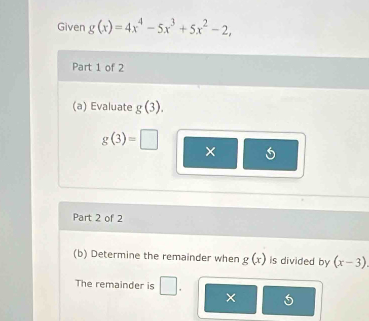 Given g(x)=4x^4-5x^3+5x^2-2, 
Part 1 of 2 
(a) Evaluate g(3).
g(3)=□
× 
Part 2 of 2 
(b) Determine the remainder when g(x) is divided by (x-3). 
The remainder is . 
×